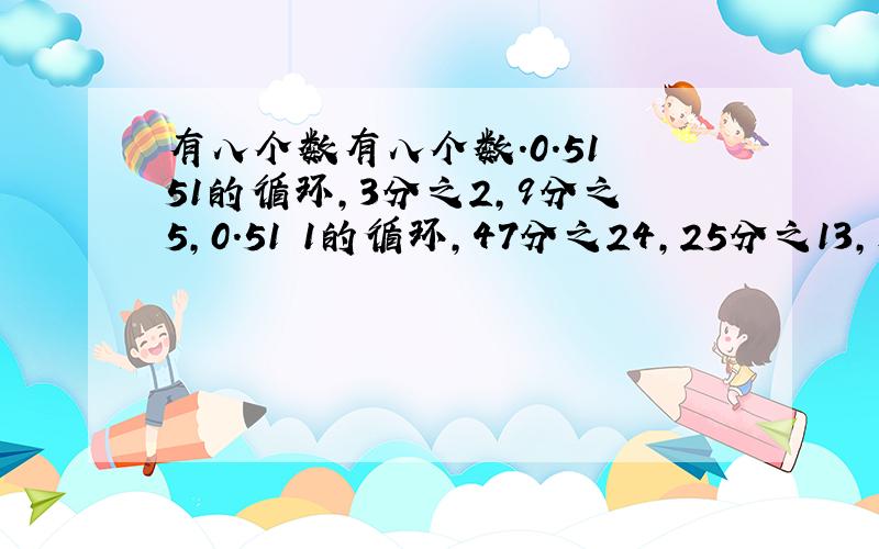 有八个数有八个数.0.51 51的循环,3分之2,9分之5,0.51 1的循环,47分之24,25分之13,是其中的六个