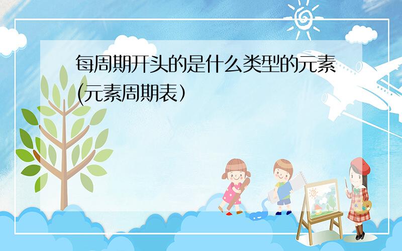 每周期开头的是什么类型的元素(元素周期表）