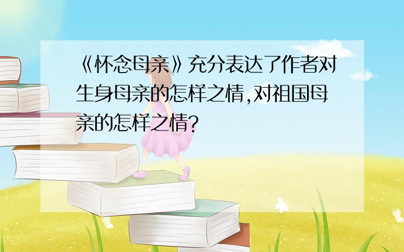 《怀念母亲》充分表达了作者对生身母亲的怎样之情,对祖国母亲的怎样之情?