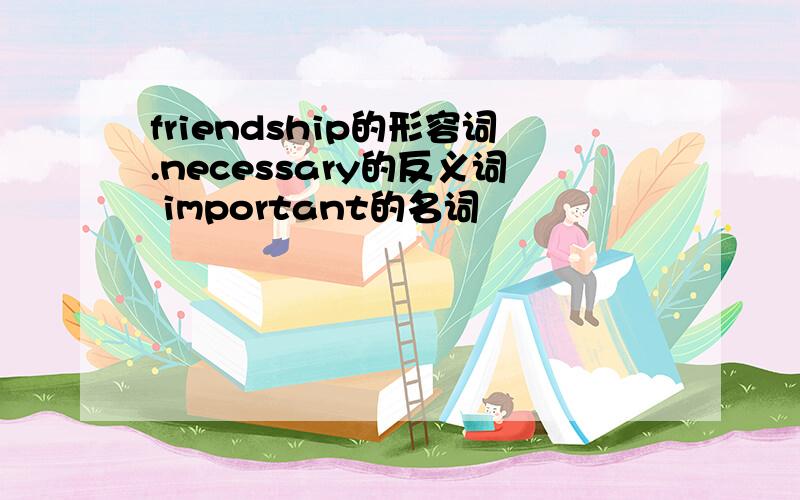 friendship的形容词.necessary的反义词 important的名词