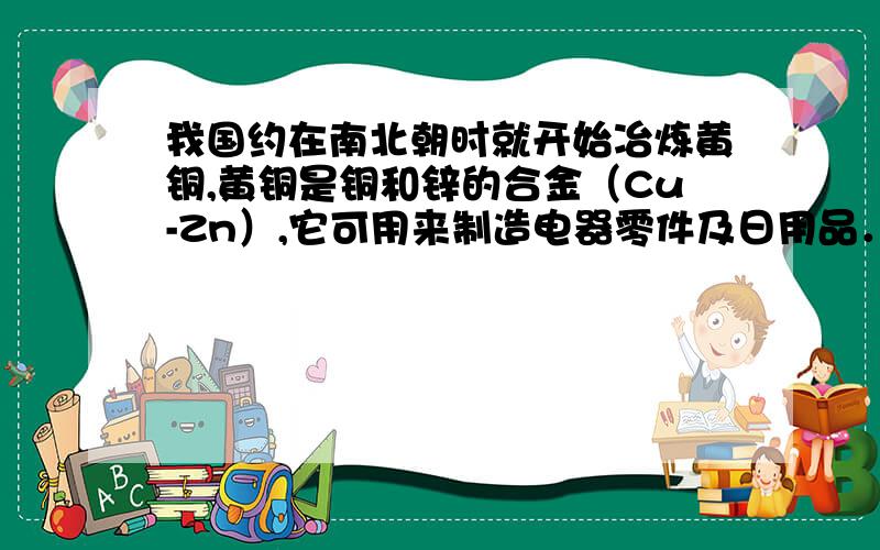 我国约在南北朝时就开始冶炼黄铜,黄铜是铜和锌的合金（Cu-Zn）,它可用来制造电器零件及日用品．小华利用