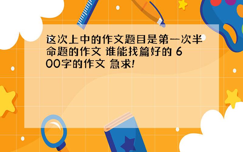 这次上中的作文题目是第一次半命题的作文 谁能找篇好的 600字的作文 急求!