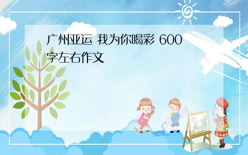 广州亚运 我为你喝彩 600字左右作文