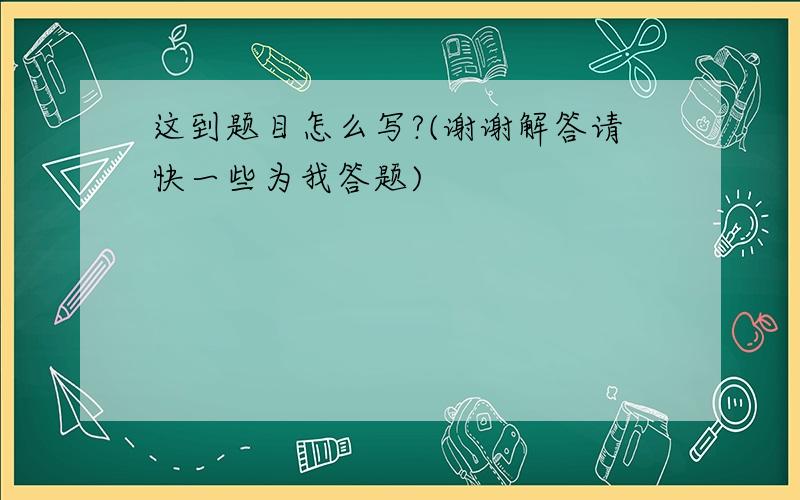 这到题目怎么写?(谢谢解答请快一些为我答题)