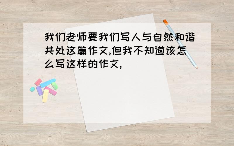 我们老师要我们写人与自然和谐共处这篇作文,但我不知道该怎么写这样的作文,