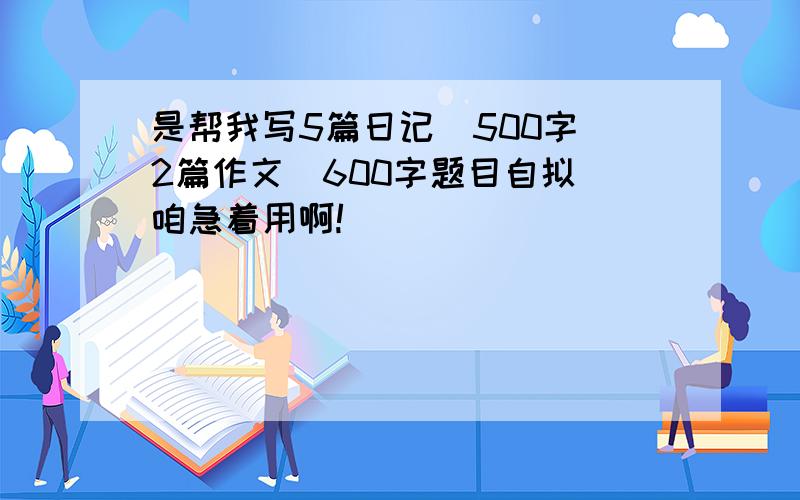 是帮我写5篇日记（500字）2篇作文（600字题目自拟）咱急着用啊!