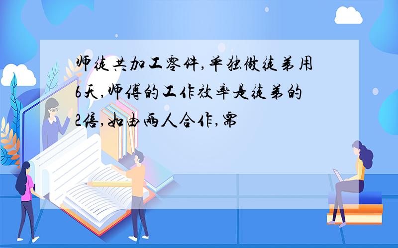 师徒共加工零件,单独做徒弟用6天,师傅的工作效率是徒弟的2倍,如由两人合作,需