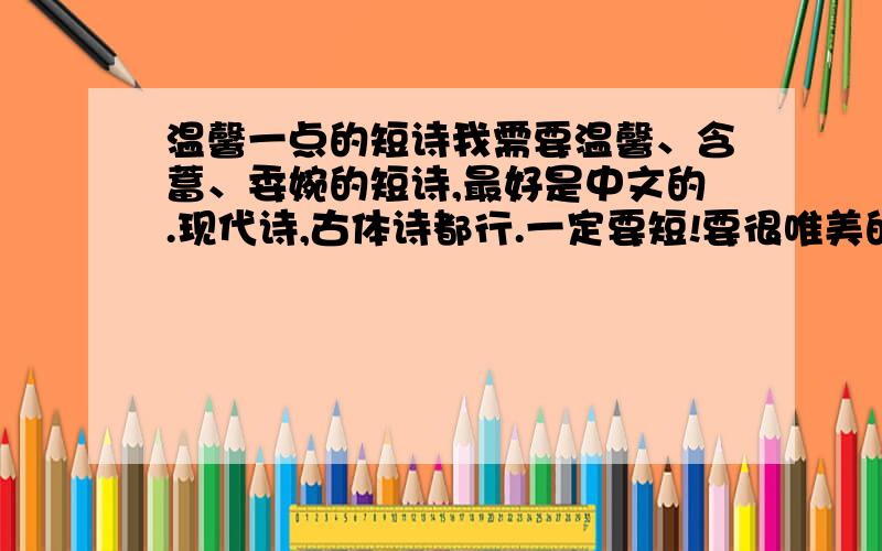 温馨一点的短诗我需要温馨、含蓄、委婉的短诗,最好是中文的.现代诗,古体诗都行.一定要短!要很唯美的感觉,不用很多言语,但