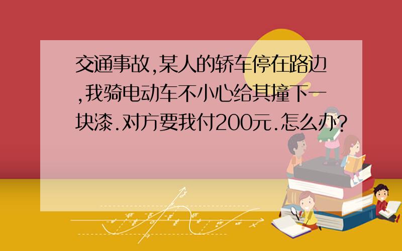 交通事故,某人的轿车停在路边,我骑电动车不小心给其撞下一块漆.对方要我付200元.怎么办?