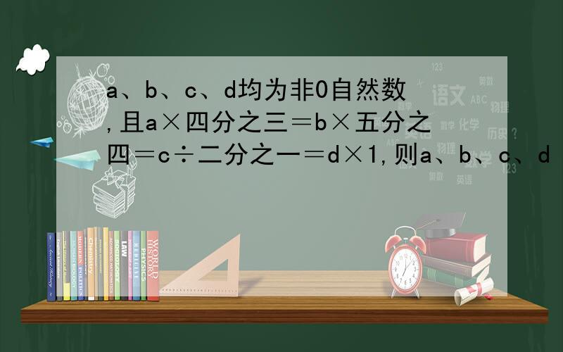 a、b、c、d均为非0自然数,且a×四分之三＝b×五分之四＝c÷二分之一＝d×1,则a、b、c、d