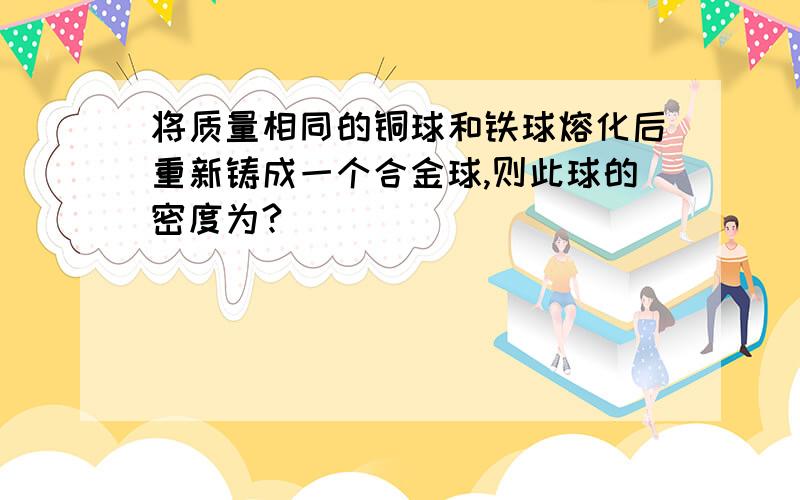 将质量相同的铜球和铁球熔化后重新铸成一个合金球,则此球的密度为?