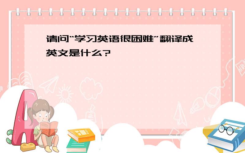 请问“学习英语很困难”翻译成英文是什么?