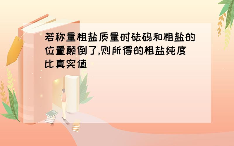 若称量粗盐质量时砝码和粗盐的位置颠倒了,则所得的粗盐纯度比真实值____