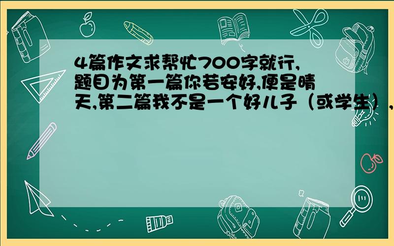 4篇作文求帮忙700字就行,题目为第一篇你若安好,便是晴天,第二篇我不是一个好儿子（或学生）,第三篇好妈妈胜过好老师,第