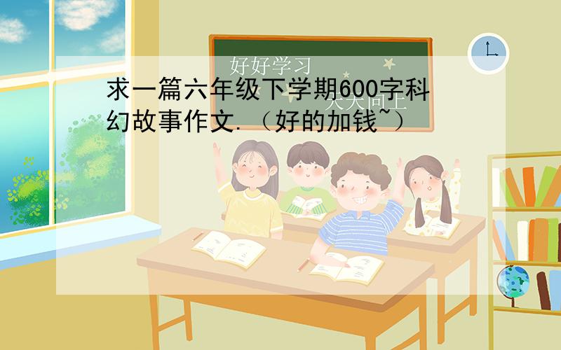 求一篇六年级下学期600字科幻故事作文.（好的加钱~）