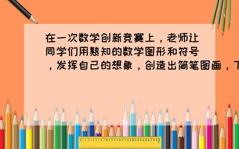 在一次数学创新竞赛上，老师让同学们用熟知的数学图形和符号，发挥自己的想象，创造出简笔图画，下面两幅图画是小明按照老师的要