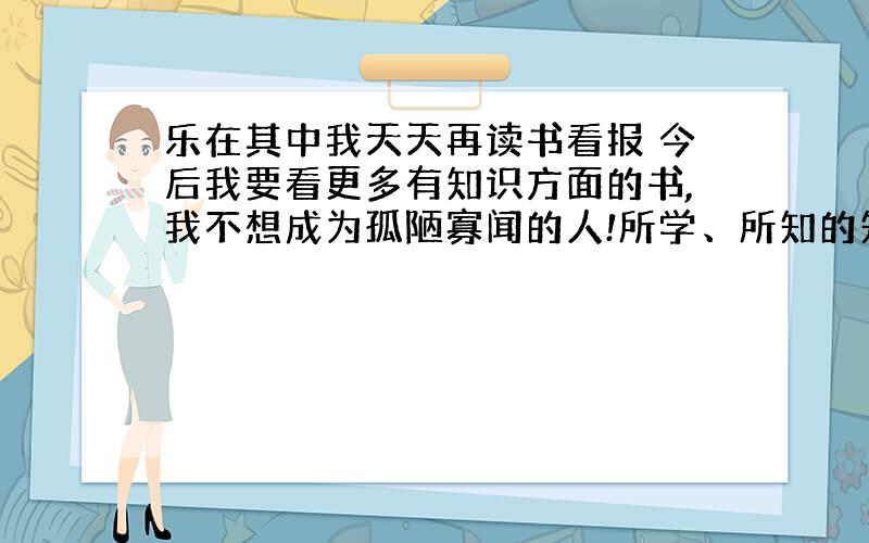 乐在其中我天天再读书看报 今后我要看更多有知识方面的书,我不想成为孤陋寡闻的人!所学、所知的知识将来是有用途的!读书是很