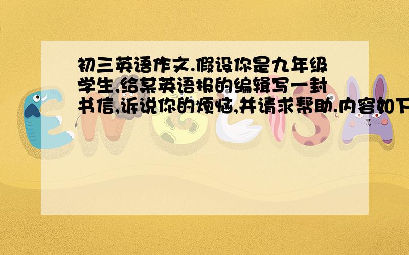 初三英语作文.假设你是九年级学生,给某英语报的编辑写一封书信,诉说你的烦恼,并请求帮助.内容如下.