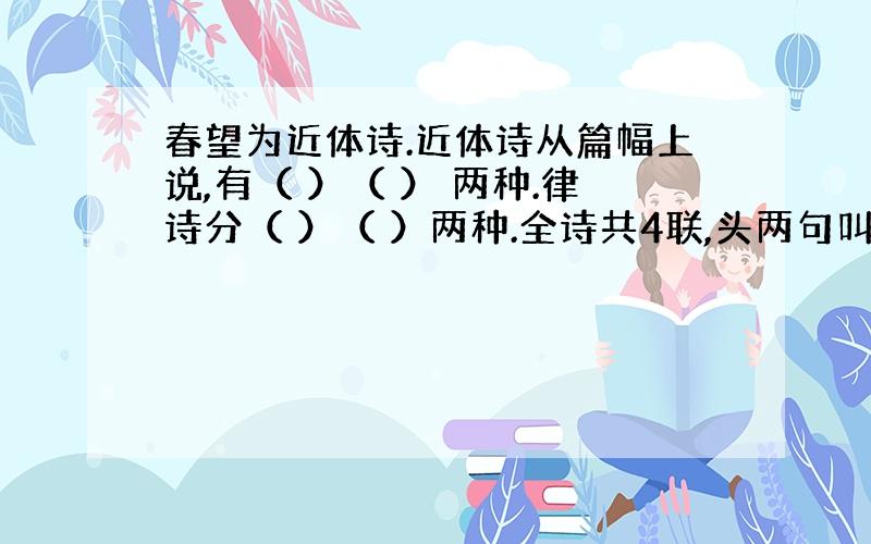 春望为近体诗.近体诗从篇幅上说,有（ ）（ ） 两种.律诗分（ ）（ ）两种.全诗共4联,头两句叫（ ）