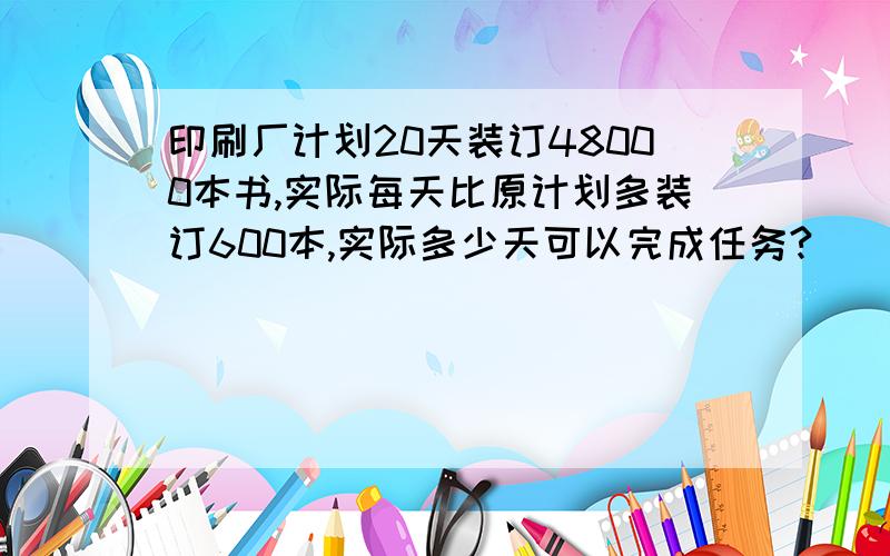 印刷厂计划20天装订48000本书,实际每天比原计划多装订600本,实际多少天可以完成任务?