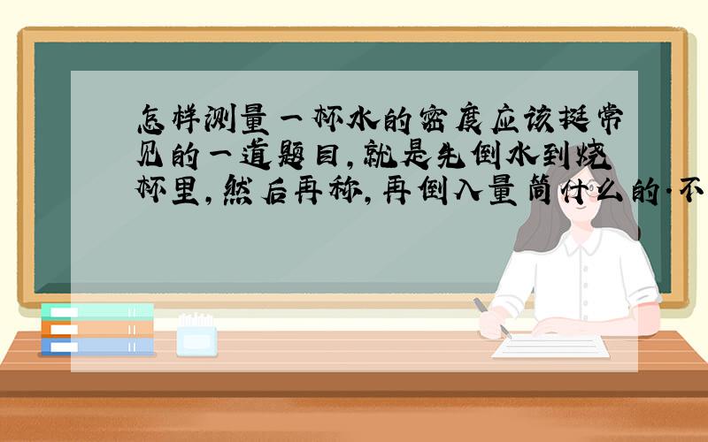 怎样测量一杯水的密度应该挺常见的一道题目,就是先倒水到烧杯里,然后再称,再倒入量筒什么的.不过这一定要注意顺序,可是我忘