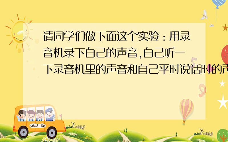 请同学们做下面这个实验：用录音机录下自己的声音,自己听一下录音机里的声音和自己平时说话时的声音一样吗?说出猜想和理由!