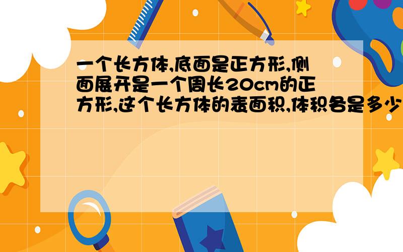 一个长方体,底面是正方形,侧面展开是一个周长20cm的正方形,这个长方体的表面积,体积各是多少