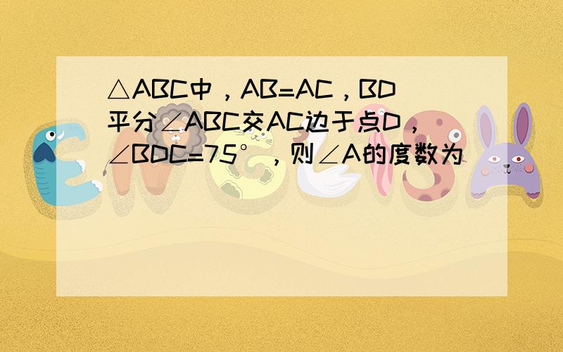 △ABC中，AB=AC，BD平分∠ABC交AC边于点D，∠BDC=75°，则∠A的度数为______．