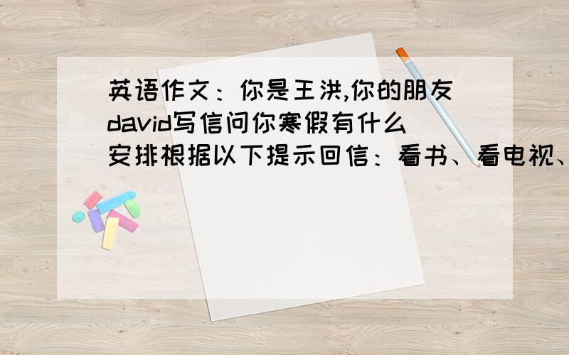 英语作文：你是王洪,你的朋友david写信问你寒假有什么安排根据以下提示回信：看书、看电视、写作业、打篮