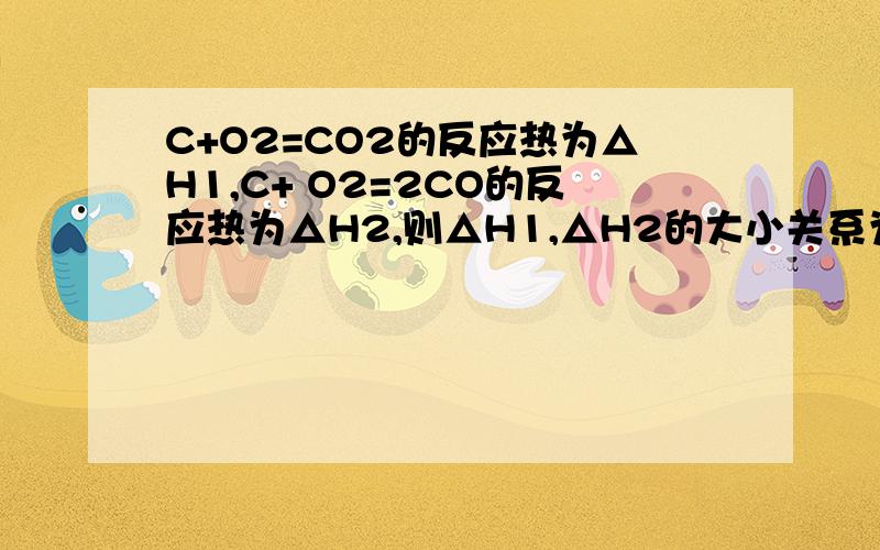 C+O2=CO2的反应热为△H1,C+ O2=2CO的反应热为△H2,则△H1,△H2的大小关系为?