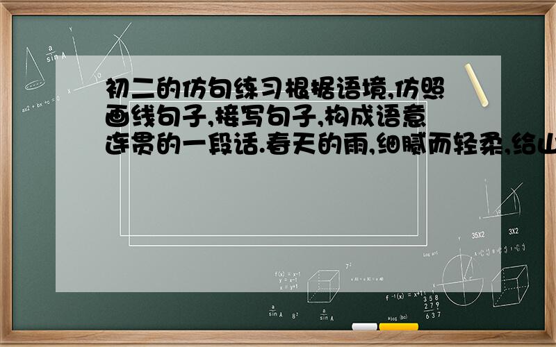 初二的仿句练习根据语境,仿照画线句子,接写句子,构成语意连贯的一段话.春天的雨,细腻而轻柔,给山野披上美丽的衣裳；夏天的