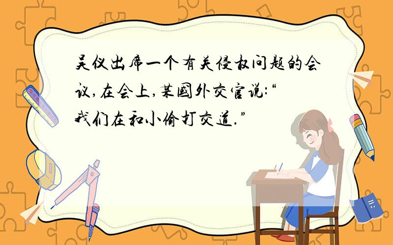 吴仪出席一个有关侵权问题的会议,在会上,某国外交官说:“我们在和小偷打交道.”