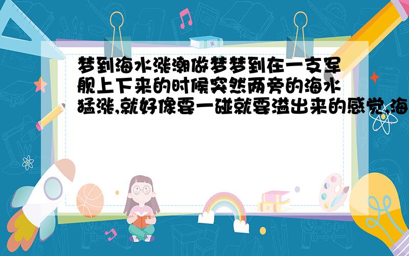 梦到海水涨潮做梦梦到在一支军舰上下来的时候突然两旁的海水猛涨,就好像要一碰就要溢出来的感觉,海水发绿,吓得我不敢走又回船