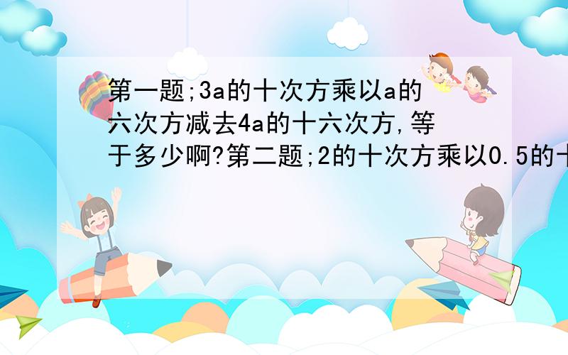 第一题;3a的十次方乘以a的六次方减去4a的十六次方,等于多少啊?第二题;2的十次方乘以0.5的十一次方是多少啊?第三题