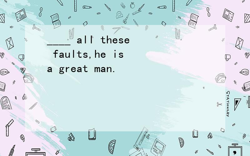 ____ all these faults,he is a great man.