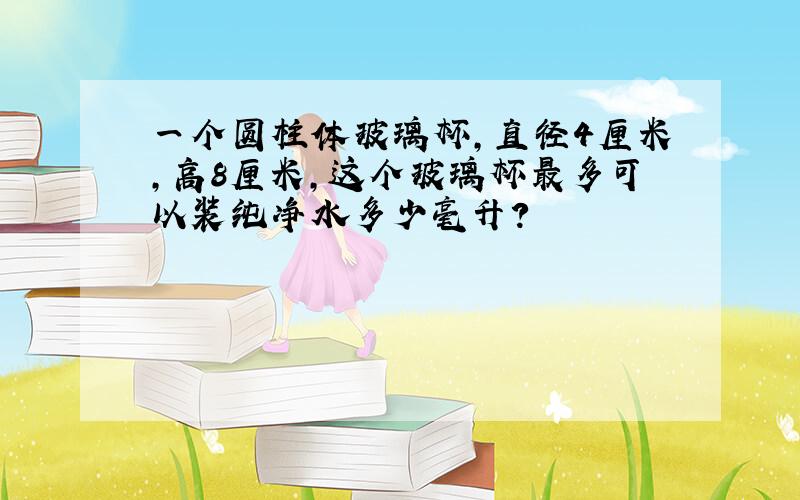 一个圆柱体玻璃杯,直径4厘米,高8厘米,这个玻璃杯最多可以装纯净水多少毫升?