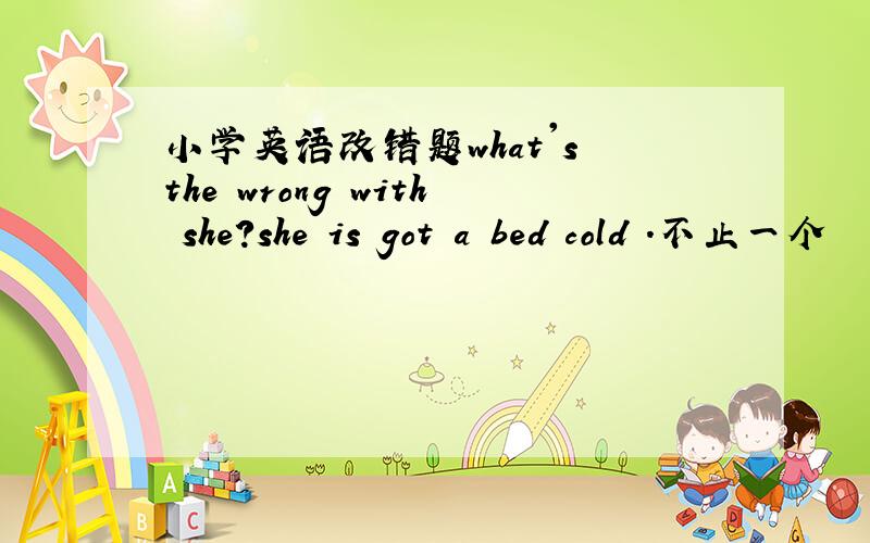 小学英语改错题what's the wrong with she?she is got a bed cold .不止一个