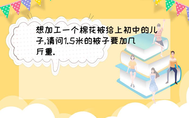 想加工一个棉花被给上初中的儿子,请问1.5米的被子要加几斤重.