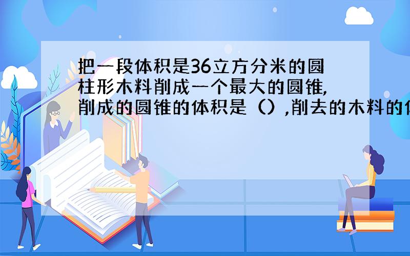 把一段体积是36立方分米的圆柱形木料削成一个最大的圆锥,削成的圆锥的体积是（）,削去的木料的体积是（）