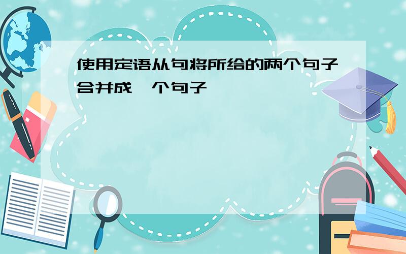 使用定语从句将所给的两个句子合并成一个句子