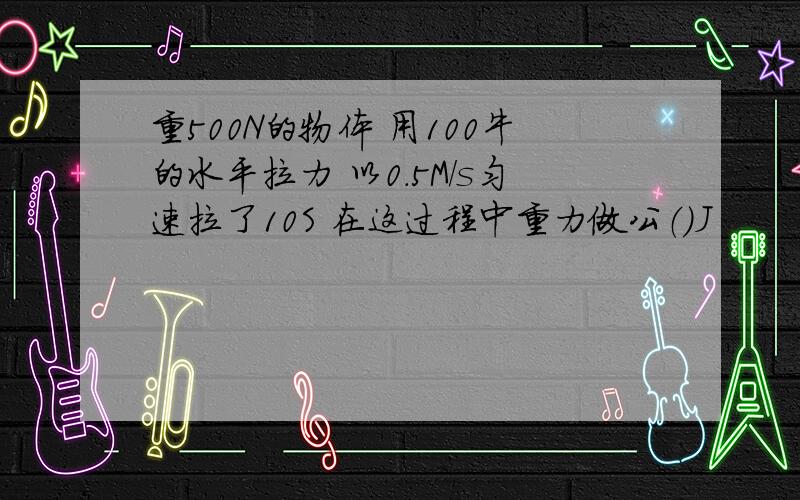 重500N的物体 用100牛的水平拉力 以0.5M/s匀速拉了10S 在这过程中重力做公（）J