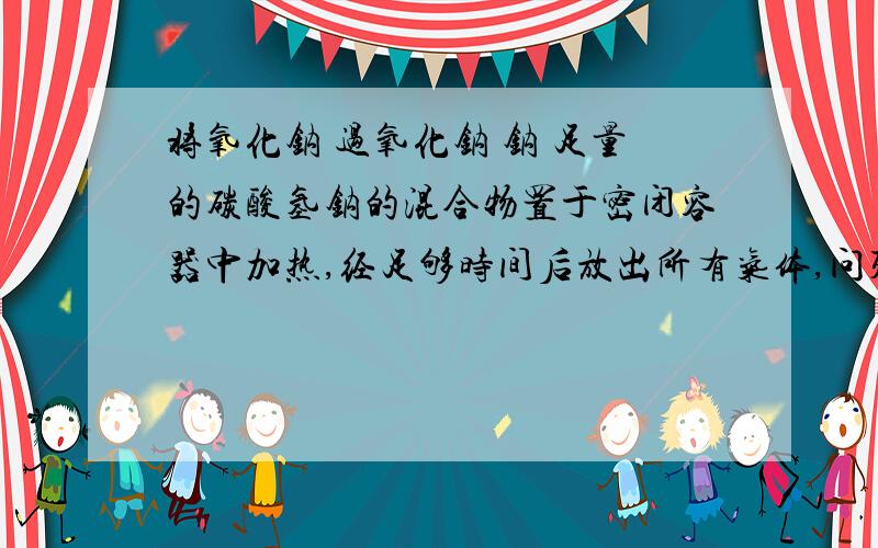 将氧化钠 过氧化钠 钠 足量的碳酸氢钠的混合物置于密闭容器中加热,经足够时间后放出所有气体,问残留物