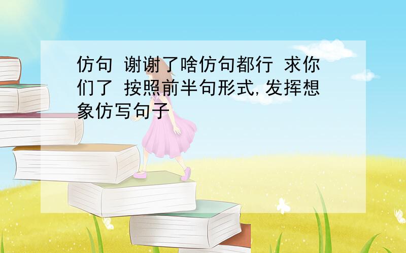 仿句 谢谢了啥仿句都行 求你们了 按照前半句形式,发挥想象仿写句子