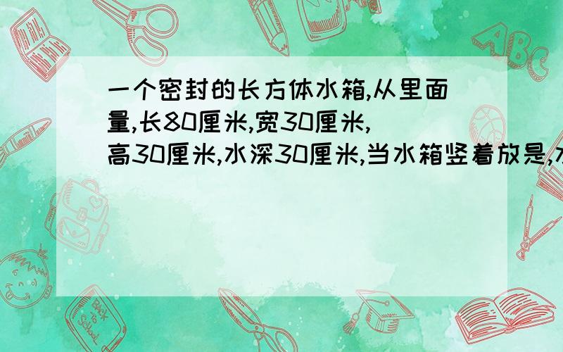 一个密封的长方体水箱,从里面量,长80厘米,宽30厘米,高30厘米,水深30厘米,当水箱竖着放是,水深多少