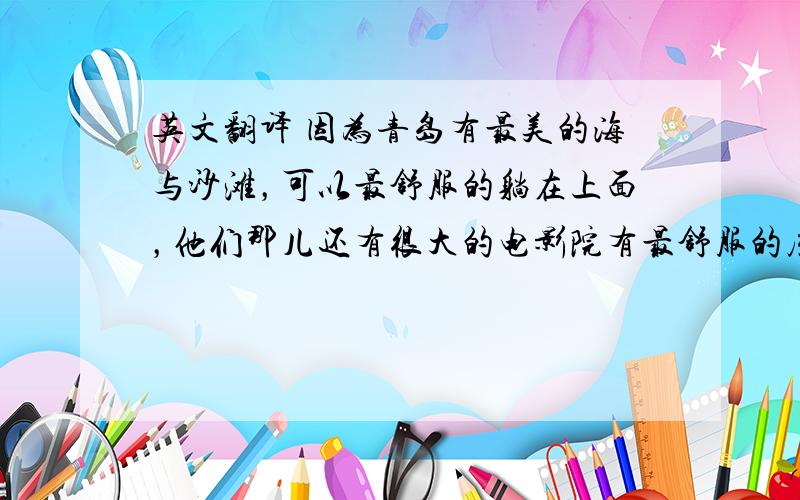 英文翻译 因为青岛有最美的海与沙滩，可以最舒服的躺在上面，他们那儿还有很大的电影院有最舒服的座位。 我认为青岛人，是最懂