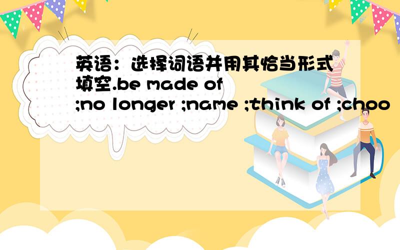 英语：选择词语并用其恰当形式填空.be made of ;no longer ;name ;think of ;choo