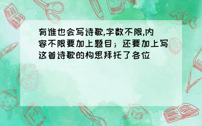 有谁也会写诗歌,字数不限,内容不限要加上题目；还要加上写这首诗歌的构思拜托了各位