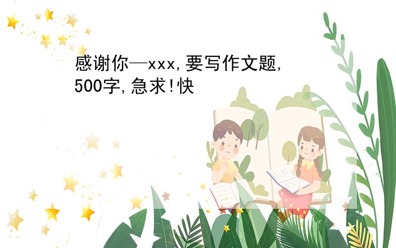 感谢你—xxx,要写作文题,500字,急求!快