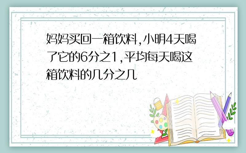 妈妈买回一箱饮料,小明4天喝了它的6分之1,平均每天喝这箱饮料的几分之几