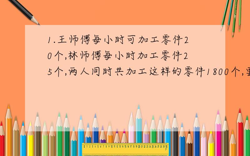 1.王师傅每小时可加工零件20个,林师傅每小时加工零件25个,两人同时共加工这样的零件1800个,要多少小时?完成任务时